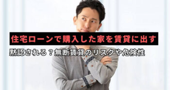 住宅ローンで購入した家を賃貸に出すことは黙認される？無断賃貸のリスクや危険性
